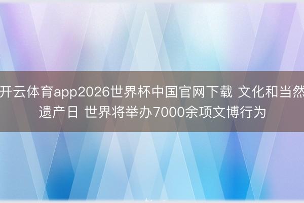 开云体育app2026世界杯中国官网下载 文化和当然遗产日 世界将举办7000余项文博行为