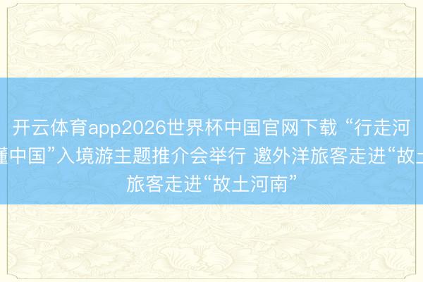 开云体育app2026世界杯中国官网下载 “行走河南·读懂中国”入境游主题推介会举行 邀外洋旅客走进“故土河南”
