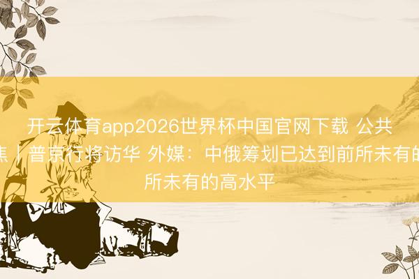 开云体育app2026世界杯中国官网下载 公共媒体聚焦｜普京行将访华 外媒：中俄筹划已达到前所未有的高水平