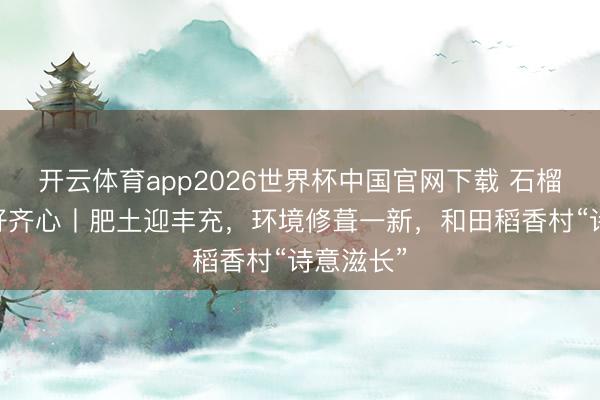 开云体育app2026世界杯中国官网下载 石榴花开 籽籽齐心丨肥土迎丰充，环境修葺一新，和田稻香村“诗意滋长”