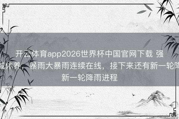 开云体育app2026世界杯中国官网下载 强降雨区域休养，暴雨大暴雨连续在线，接下来还有新一轮降雨进程