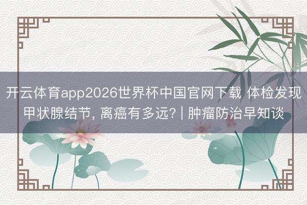 开云体育app2026世界杯中国官网下载 体检发现甲状腺结节， 离癌有多远? | 肿瘤防治早知谈