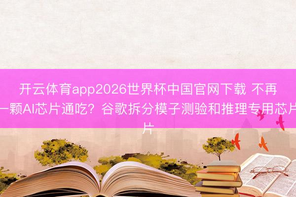 开云体育app2026世界杯中国官网下载 不再一颗AI芯片通吃?谷歌拆分模子测验和推理专用芯片