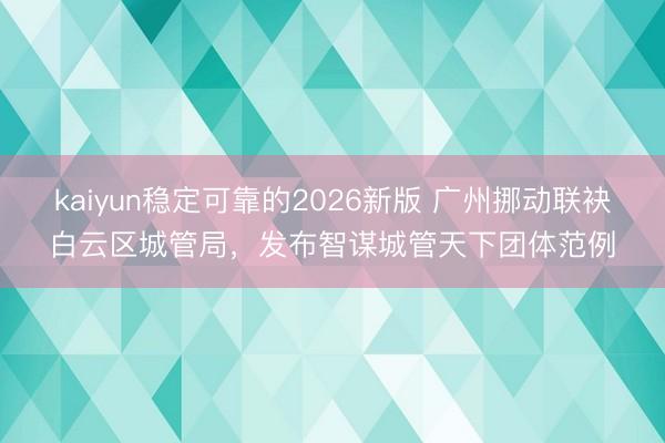 kaiyun稳定可靠的2026新版 广州挪动联袂白云区城管局，发布智谋城管天下团体范例