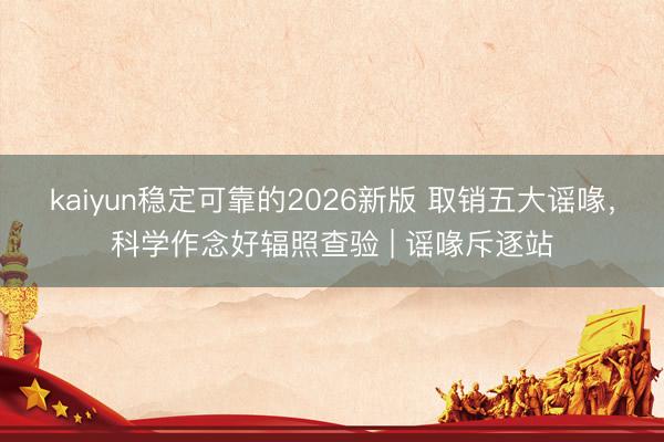 kaiyun稳定可靠的2026新版 取销五大谣喙，科学作念好辐照查验 | 谣喙斥逐站