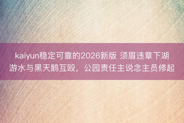 kaiyun稳定可靠的2026新版 须眉违章下湖游水与黑天鹅互殴，公园责任主说念主员修起