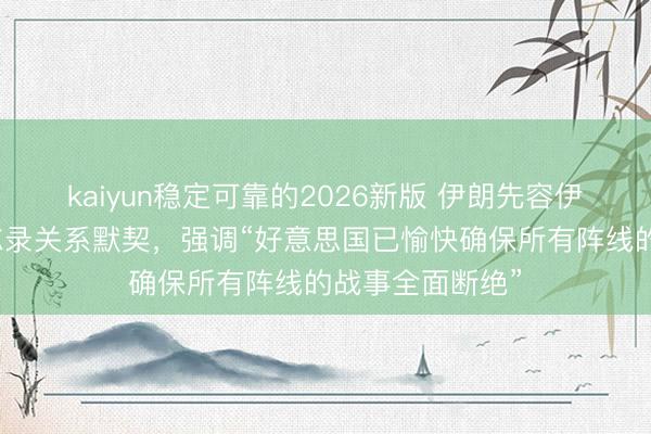 kaiyun稳定可靠的2026新版 伊朗先容伊好意思温雅备忘录关系默契，强调“好意思国已愉快确保所有阵线的战事全面断绝”