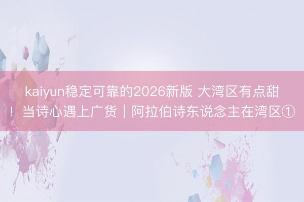 kaiyun稳定可靠的2026新版 大湾区有点甜！当诗心遇上广货｜阿拉伯诗东说念主在湾区①