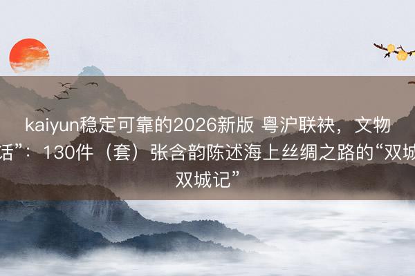 kaiyun稳定可靠的2026新版 粤沪联袂，文物“对话”：130件（套）张含韵陈述海上丝绸之路的“双城记”