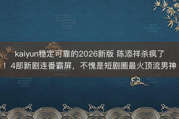 kaiyun稳定可靠的2026新版 陈添祥杀疯了！4部新剧连番霸屏，不愧是短剧圈最火顶流男神