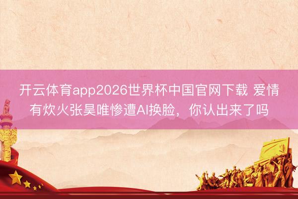 开云体育app2026世界杯中国官网下载 爱情有炊火张昊唯惨遭AI换脸，你认出来了吗