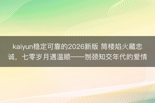 kaiyun稳定可靠的2026新版 筒楼焰火藏忠诚，七零岁月遇温顺——刎颈知交年代的爱情