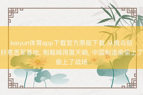 kaiyun体育app下载官方原版下载 从俄乌前哨到好意思军基地， 制裁喊得震天响， 中国制造偷偷上了战场
